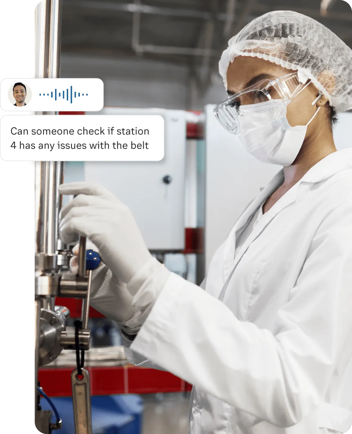 A female wearing a lab coat and safety gears receive push to talk message "Can someone check if station 4 has any issues with the belt" while working on a stainless equipment
